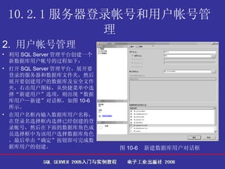 10.2.1 服务器登录帐号和用户帐号管理 2.  用户帐号管理   利用 SQL Server 管理平台创建一个新数据库用户帐号的过程如下： 打开 SQL Server 管理平台，展开要登录的服务器和数据库文件夹，然后展开要创建用户的数据库及安全文件夹，右击用户图标，从快捷菜单中选择“新建用户”选项，则出现“数据库用户—新建”对话框，如图 10-6 所示。 在用户名框内输入数据库用户名称，在登录名选择框内选择已经创建的登录帐号，然后在下面的数据库角色成员选择框中为该用户选择数据库角色，最后单击“确定”按钮即可完成数据库用户的创建。  图 10-6  新建数据库用户对话框   