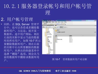 10.2.1 服务器登录帐号和用户帐号管理 2.  用户帐号管理   同样，在 SQL Server  管理平台中，也可以查看或者删除数据库用户，方法是：展开某一数据库，选中用户图标，则在右面的页框中显示当前的数据库的所有用户，如图 10-7 所示。要删除数据库用户，则在右面的页框中右击所要删除的数据库用户，从弹出的快捷菜单中选择“删除”选项，则会从当前的数据库中删除该数据库用户。  图 10-7  管理数据库用户对话框   