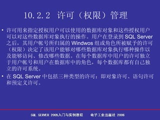 10.2.2  许可（权限）管理   许可用来指定授权用户可以使用的数据库对象和这些授权用户可以对这些数据库对象执行的操作。用户在登录到 SQL Server 之后，其用户帐号所归属的 Windwos 组或角色所被赋予的许可（权限）决定了该用户能够对哪些数据库对象执行哪种操作以及能够访问、修改哪些数据。在每个数据库中用户的许可独立于用户帐号和用户在数据库中的角色，每个数据库都有自己独立的许可系统。 在 SQL Server 中包括三种类型的许可：即对象许可、语句许可和预定义许可。 