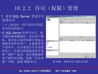 10.2.2  许可（权限）管理   1.  使用 SQL Server  管理平台管理许可 （ 1 ）面向单一用户的许可设置。其具体过程如下： 在 SQL Server 管理平台中，展开服务器和数据库，单击用户图标，此时在右面的页框中将显示数据库的所有用户。在数据库用户清单中，右击要进行许可设置的用户，从弹出的快捷菜单中选择“属性”选项，则出现数据库用户属性对话框，选择“安全对象”页框，如图 10-8 所示。  图 10-8  数据库用户属性对话框   