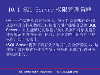 10.1 SQL Server 权限管理策略 对于一个数据库管理员来说，安全性就意味着必须保证那些具有特殊数据访问权限的用户能够登录到 SQL Server ，并且能够访问数据以及对数据库对象实施各种权限范围内的操作；同时，他还要防止所有的非授权用户的非法操作。  SQL Server 提供了既有效又容易的安全管理模式，这种安全管理模式是建立在安全身份验证和访问许可两者机制上的。  