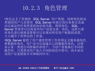 10.2.3  角色管理   角色定义了常规的  SQL Server  用户类别。每种角色将该类别的用户与其使用  SQL Server 时执行的任务集以及成功完成这些任务所需的知识相关联。利用角色， SQL Server 管理者可以将某些用户设置为某一角色，这样只要对角色进行权限设置便可以实现对所有用户权限的设置，大大减少了管理员的工作量。 SQL Server 提供了用户通常管理工作的预定义服务器角色和数据库角色。用户还可以创建自己的数据库角色，以便表示某一类进行同样操作的用户。当用户需要执行不同的操作时，只需将该用户加入不同的角色中即可，而不必对该用户反复授权许可和收回许可。  