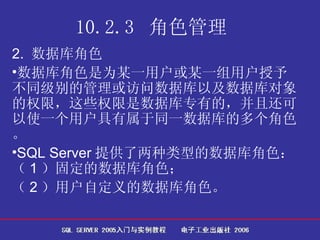 10.2.3  角色管理   2.  数据库角色 数据库角色是为某一用户或某一组用户授予不同级别的管理或访问数据库以及数据库对象的权限，这些权限是数据库专有的，并且还可以使一个用户具有属于同一数据库的多个角色。 SQL Server 提供了两种类型的数据库角色：（ 1 ）固定的数据库角色； （ 2 ）用户自定义的数据库角色。 