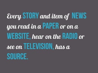Every story and item of news 
you read in a paper or on a 
website, hear on the radio or 
see on television, has a 
source. 
 