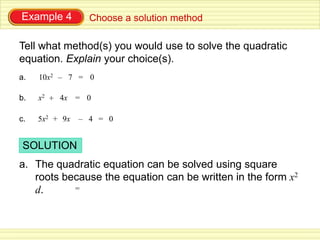 Example 4         Choose a solution method

Tell what method(s) you would use to solve the quadratic
equation. Explain your choice(s).
a.   10x2 – 7 = 0

b.   x2 + 4x = 0

c.   5x2 + 9x   – 4 = 0


 SOLUTION
a. The quadratic equation can be solved using square
   roots because the equation can be written in the form x2
   d.      =
 