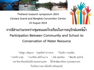 การมีส่วนร่วมระหว่างชุมชนและโรงเรียนในการอนุรักษ์แหล่งน้า
Participation Between Community and School to
Conservation of Water Resource
1ขนิษฐา เจริญลาภ 1ปทุมทิพย์ ปราบพาล 2 ปิยะธิดา วรรณพิณ
3 ประทีป มาสุข 3 กนกทิพย์ เล่ห์บ้านเกาะ 3 ดนัย พุทธนิยม 3 พัฒนชัย ชุนรักษ์
1มหาวิทยาลัยเทคโนโลยีราชมงคลกรุงเทพ 2สานักพัฒนาสังคม กรุงเทพมหานคร
3โรงเรียนบางแค (เนื่องสังวาลย์อนุสรณ์)
Thailand research symposium 2014
Centara Grand and Bangkok Convention Centre
10 August 2014
 