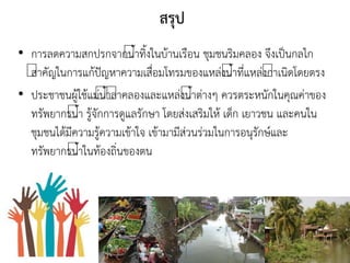 สรุป
• การลดความสกปรกจากนาทิงในบ้านเรือน ชุมชนริมคลอง จึงเป็นกลไก
สาคัญในการแก้ปัญหาความเสื่อมโทรมของแหล่งนาที่แหล่งกาเนิดโดยตรง
• ประชาชนผู้ใช้แม่นาลาคลองและแหล่งนาต่างๆ ควรตระหนักในคุณค่าของ
ทรัพยากรนา รู้จักการดูแลรักษา โดยส่งเสริมให้ เด็ก เยาวชน และคนใน
ชุมชนได้มีความรู้ความเข้าใจ เข้ามามีส่วนร่วมในการอนุรักษ์และ
ทรัพยากรนาในท้องถิ่นของตน
 