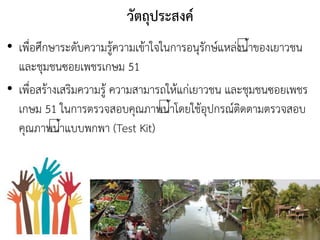 วัตถุประสงค์
• เพื่อศึกษาระดับความรู้ความเข้าใจในการอนุรักษ์แหล่งนาของเยาวชน
และชุมชนซอยเพชรเกษม 51
• เพื่อสร้างเสริมความรู้ ความสามารถให้แก่เยาวชน และชุมชนซอยเพชร
เกษม 51 ในการตรวจสอบคุณภาพนาโดยใช้อุปกรณ์ติดตามตรวจสอบ
คุณภาพนาแบบพกพา (Test Kit)
 