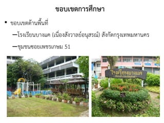 ขอบเขตการศึกษา
• ขอบเขตด้านพืนที่
–โรงเรียนบางแค (เนื่องสังวาลย์อนุสรณ์) สังกัดกรุงเทพมหานคร
–ชุมชนซอยเพชรเกษม 51
 