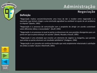 SAIR
Definição
"Negociação implica caracteristicamente uma troca de dar e receber entre negociador e o
oponente, que tentam chegar a uma conclusão agradável ou aceitável no ajuste de um problema
ou disputa".(Sparks, 1992)
"Negociação é o processo de comunicação com o propósito de atingir um acordo sustentável
sobre diferentes idéias e necessidades". (Acuff, 1993)
"Negociação é um processo no qual as partes se direcionam de suas posições divergentes para um
ponto em que se possa alcançar um acordo".(Steele, Murphy e Russill, 1995)
"Negociação é uma atividade que envolve um elemento de negócio ou barganha, que permite
que ambas as partes alcancem um resultado satisfatório".(Hodgson, 1996)
"Negociação é um conceito em contínua formação que está amplamente relacionado à satisfação
de ambos os lados".(Scare e Martinelli, 2001)
 