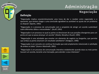 SAIR
Definição
"Negociação implica caracteristicamente uma troca de dar e receber entre negociador e o
oponente, que tentam chegar a uma conclusão agradável ou aceitável no ajuste de um problema
ou disputa".(Sparks, 1992)
"Negociação é o processo de comunicação com o propósito de atingir um acordo sustentável
sobre diferentes idéias e necessidades". (Acuff, 1993)
"Negociação é um processo no qual as partes se direcionam de suas posições divergentes para um
ponto em que se possa alcançar um acordo".(Steele, Murphy e Russill, 1995)
"Negociação é uma atividade que envolve um elemento de negócio ou barganha, que permite
que ambas as partes alcancem um resultado satisfatório".(Hodgson, 1996)
"Negociação é um conceito em contínua formação que está amplamente relacionado à satisfação
de ambos os lados".(Scare e Martinelli, 2001)
"Negociação é um processo de comunicação interativo estabelecido quando duas ou mais partes
buscam um acordo, durante uma transação, para atender a seus interesses".
 