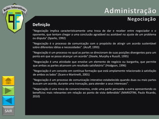 SAIR
Definição
"Negociação implica caracteristicamente uma troca de dar e receber entre negociador e o
oponente, que tentam chegar a uma conclusão agradável ou aceitável no ajuste de um problema
ou disputa".(Sparks, 1992)
"Negociação é o processo de comunicação com o propósito de atingir um acordo sustentável
sobre diferentes idéias e necessidades". (Acuff, 1993)
"Negociação é um processo no qual as partes se direcionam de suas posições divergentes para um
ponto em que se possa alcançar um acordo".(Steele, Murphy e Russill, 1995)
"Negociação é uma atividade que envolve um elemento de negócio ou barganha, que permite
que ambas as partes alcancem um resultado satisfatório".(Hodgson, 1996)
"Negociação é um conceito em contínua formação que está amplamente relacionado à satisfação
de ambos os lados".(Scare e Martinelli, 2001)
"Negociação é um processo de comunicação interativo estabelecido quando duas ou mais partes
buscam um acordo, durante uma transação, para atender a seus interesses".
"Negociação é uma troca de convencimentos, onde uma parte persuade a outra apresentando os
benefícios mais relevantes em relação ao ponto de vista defendido".(MARIOTINI, Paulo Ricardo,
2010)
 