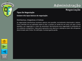 SAIR
Tipos De Negociação
Existem três tipos básicos de negociação:
Distributivas, Integrativas e Criativas
As negociações distributivas envolvem apenas uma questão, normalmente relacionada a valores.
Como exemplo de sua aplicação pode-se citar a compra ou venda de um carro, em que a única
questão a ser negociada é o valor do automóvel. Normalmente essa negociação é conduzida em
um ambiente competitivo. Cada parte apresenta uma abertura e planeja-se para não ultrapassar
determinado valor limite. Por definição, é sempre ganha-perde.
 