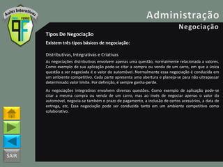 SAIR
Tipos De Negociação
Existem três tipos básicos de negociação:
Distributivas, Integrativas e Criativas
As negociações distributivas envolvem apenas uma questão, normalmente relacionada a valores.
Como exemplo de sua aplicação pode-se citar a compra ou venda de um carro, em que a única
questão a ser negociada é o valor do automóvel. Normalmente essa negociação é conduzida em
um ambiente competitivo. Cada parte apresenta uma abertura e planeja-se para não ultrapassar
determinado valor limite. Por definição, é sempre ganha-perde.
As negociações integrativas envolvem diversas questões. Como exemplo de aplicação pode-se
citar a mesma compra ou venda de um carro, mas ao invés de negociar apenas o valor do
automóvel, negocia-se também o prazo de pagamento, a inclusão de certos acessórios, a data de
entrega, etc. Essa negociação pode ser conduzida tanto em um ambiente competitivo como
colaborativo.
 