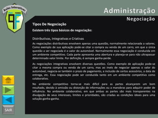 SAIR
Tipos De Negociação
Existem três tipos básicos de negociação:
Distributivas, Integrativas e Criativas
As negociações distributivas envolvem apenas uma questão, normalmente relacionada a valores.
Como exemplo de sua aplicação pode-se citar a compra ou venda de um carro, em que a única
questão a ser negociada é o valor do automóvel. Normalmente essa negociação é conduzida em
um ambiente competitivo. Cada parte apresenta uma abertura e planeja-se para não ultrapassar
determinado valor limite. Por definição, é sempre ganha-perde.
As negociações integrativas envolvem diversas questões. Como exemplo de aplicação pode-se
citar a mesma compra ou venda de um carro, mas ao invés de negociar apenas o valor do
automóvel, negocia-se também o prazo de pagamento, a inclusão de certos acessórios, a data de
entrega, etc. Essa negociação pode ser conduzida tanto em um ambiente competitivo como
colaborativo.
No ambiente competitivo torna-se mais difícil para as partes alcançarem um bom
resultado, devido à omissão ou distorção de informações ou a manobras para adquirir poder de
influência. No ambiente colaborativo, em que ambas as partes são mais transparentes na
divulgação de seus interesses, limites e prioridades, são criadas as condições ideais para uma
solução ganha-ganha.
 