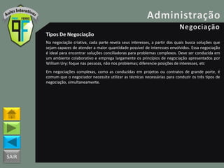 SAIR
Tipos De Negociação
Na negociação criativa, cada parte revela seus interesses, a partir dos quais busca soluções que
sejam capazes de atender a maior quantidade possível de interesses envolvidos. Essa negociação
é ideal para encontrar soluções conciliadoras para problemas complexos. Deve ser conduzida em
um ambiente colaborativo e emprega largamente os princípios de negociação apresentados por
William Ury: foque nas pessoas, não nos problemas; diferencie posições de interesses, etc
Em negociações complexas, como as conduzidas em projetos ou contratos de grande porte, é
comum que o negociador necessite utilizar as técnicas necessárias para conduzir os três tipos de
negociação, simultaneamente.
 