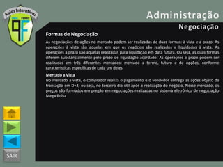 SAIR
Formas de Negociação
As negociações de ações no mercado podem ser realizadas de duas formas: à vista e a prazo. As
operações à vista são aquelas em que os negócios são realizados e liquidados à vista. As
operações a prazo são aquelas realizadas para liquidação em data futura. Ou seja, as duas formas
diferem substancialmente pelo prazo de liquidação acordado. As operações a prazo podem ser
realizadas em três diferentes mercados: mercado a termo, futuro e de opções, conforme
características específicas de cada um deles
Mercado a Vista
No mercado à vista, o comprador realiza o pagamento e o vendedor entrega as ações objeto da
transação em D+3, ou seja, no terceiro dia útil após a realização do negócio. Nesse mercado, os
preços são formados em pregão em negociações realizadas no sistema eletrônico de negociação
Mega Bolsa
 