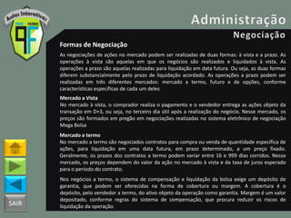 SAIR
Formas de Negociação
As negociações de ações no mercado podem ser realizadas de duas formas: à vista e a prazo. As
operações à vista são aquelas em que os negócios são realizados e liquidados à vista. As
operações a prazo são aquelas realizadas para liquidação em data futura. Ou seja, as duas formas
diferem substancialmente pelo prazo de liquidação acordado. As operações a prazo podem ser
realizadas em três diferentes mercados: mercado a termo, futuro e de opções, conforme
características específicas de cada um deles
Mercado a Vista
No mercado à vista, o comprador realiza o pagamento e o vendedor entrega as ações objeto da
transação em D+3, ou seja, no terceiro dia útil após a realização do negócio. Nesse mercado, os
preços são formados em pregão em negociações realizadas no sistema eletrônico de negociação
Mega Bolsa
Mercado a termo
No mercado a termo são negociados contratos para compra ou venda de quantidade específica de
ações, para liquidação em uma data futura, em prazo determinado, a um preço fixado.
Geralmente, os prazos dos contratos a termo podem variar entre 16 e 999 dias corridos. Nesse
mercado, os preços dependem do valor da ação no mercado à vista e da taxa de juros esperado
para o período do contrato.
Nos negócios a termo, o sistema de compensação e liquidação da bolsa exige um depósito de
garantia, que podem ser oferecidas na forma de cobertura ou margem. A cobertura é o
depósito, pelo vendedor a termo, do ativo objeto da operação como garantia. Margem é um valor
depositado, conforme regras do sistema de compensação, que procura reduzir os riscos de
liquidação da operação.
 