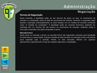 SAIR
Formas de Negociação
Nesse mercado, a liquidação pode ser por decurso de prazo, ou seja, no vencimento do
contrato, ou antecipada, antes da data do vencimento do contrato. Somente o comprador pode
liquidar a operação antecipadamente, se assim desejar, em um modelo de contrato conhecido
como “à vontade do comprador”. A liquidação pode ser somente financeira, podendo ser
solicitada até V-3, terceiro dia útil anterior ao vencimento do contrato, mediante venda à
vista, pelo comprador, das ações compradas a termo.
Mercado Futuro
Assim como no mercado a termo, no mercado futuro são negociados contratos para liquidação
em data futura, a preço fixado. O preço é função do valor do ativo no mercado à vista e da taxa de
juros esperada para o período. Porém, os dois mercados diferem em aspectos
operacionais, especialmente no que diz respeito à garantia e à liquidação.
 