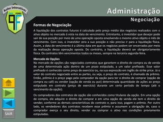 SAIR
Formas de Negociação
A liquidação dos contratos futuros é calculada pelo preço médio dos negócios realizados com o
ativo objeto no mercado à vista na data de vencimento. Entretanto, o investidor que desejar pode
sair de sua posição por meio de uma operação oposta envolvendo o mesmo ativo objeto e mês de
vencimento. Com isso, o investidor zera a sua posição e não precisa ir para a liquidação física.
Assim, a data de vencimento é a última data em que os negócios podem ser encerrados por meio
da realização dessa operação oposta. Do contrário, a liquidação deverá ser obrigatoriamente
física. Os contratos têm vencimentos todos os meses, sempre na terceira segunda-feira.
Mercado de Opções
No mercado de opções são negociados contratos que garantem o direito de compra ou de venda
de uma determinada ação dentro de um prazo estipulado, a um valor prefixado. Esse valor
prefixado é conhecido como preço de exercício ou, na sua expressão em inglês de strike price. Já o
valor do contrato negociado entre as partes, ou seja, o preço do contrato, é chamado de prêmio.
Então, prêmio é o preço pago pelo comprador da opção para ter o direito de comprar (opção de
compra ou call) ou vender (opção de venda ou put) determinada quantidade de ações ao preço
estipulado em contrato (preço de exercício) durante um certo período de tempo (até o
vencimento da opção).
Os compradores dos contratos de opção são conhecidos como titulares da opção. Em uma opção
de compra, ele adquire o direito de comprar e em uma opção de venda ele tem o direito de
vender, conforme as demais características do contrato e, para isso, pagam o prêmio. Por outro
lado, os vendedores dos contratos recebem esse prêmio e assumem a obrigação de, caso o
comprador exerça o seu direito, vender ou comprar o ativo nas condições previamente
estipuladas.
 