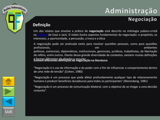 SAIR
Definição
Um dos relatos que envolve a prática de negociação está descrito na mitologia judaico-cristã
na alegoria de Esaú e Jacó. O relato ilustra aspectos fundamentais da negociação: o propósito, os
interesses, a oportunidade, a persuasão, a troca e a ética
A negociação pode ser praticada tanto para resolver questões pessoais, como para questões
profissionais, em ambientes
políticos, comerciais, diplomáticos, institucionais, gerenciais, jurídicos, trabalhistas, de libertação
de reféns, entre outros. Diante dessa grande diversidade de contextos, existem muitas definições
e formas diferentes de abordar o assunto.
Existem diferentes definições de negociação na literatura:
"Negociação é o uso da informação e do poder com o fim de influenciar o comportamento dentro
de uma rede de tensão".(Cohen, 1980)
"Negociação é um processo que pode afetar profundamente qualquer tipo de relacionamento
humano e produzir benefícios duradouros para todos os participantes".(Nierenberg, 1981)
"Negociação é um processo de comunicação bilateral, com o objetivo de se chegar a uma decisão
conjunta”.
 