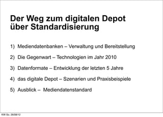 Der Weg zum digitalen Depot
      über Standardisierung

      1) Mediendatenbanken – Verwaltung und Bereitstellung

      2) Die Gegenwart – Technologien im Jahr 2010

      3) Datenformate – Entwicklung der letzten 5 Jahre

      4) das digitale Depot – Szenarien und Praxisbeispiele

      5) Ausblick – Mediendatenstandard



KW So. 26/08/12
 