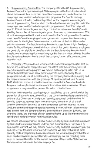 8. Supplementary Pension Plan. The company offers the GE Supplementary
Pension Plan to the approximately 4,000 employees in the Executive band and
above to increase their retirement benefits above amounts available under the
company’s tax-qualified and other pension programs. The Supplementary
Pension Plan is unfunded and is not qualified for tax purposes. An employee’s
annual Supplementary Pension, when combined with amounts payable under the
company’s tax-qualified and other pension programs and Social Security, will
equal 1.75% of the employee’s “earnings credited for retirement benefits” multi-
plied by the number of the employee’s years of service, up to a maximum of 60%
of such earnings credited for retirement benefits. The “earnings credited for retire-
ment benefits” are the employee’s average annual compensation (base salary
and bonus) for the highest 36 consecutive months out of the last 120 months
prior to retirement. The Supplementary Pension is payable monthly in fixed pay-
ments for life, with a guaranteed minimum term of five years. Because employees
are generally not eligible for benefits under the Supplementary Pension Plan if
they leave the company prior to reaching age 60, the committee believes that the
Supplementary Pension Plan is one of the company’s most effective executive
retention tools.
9. Perquisites. We provide our senior executive officers with perquisites that we
believe are reasonable, competitive and consistent with the company’s overall
executive compensation program. We believe that our perquisites help us to
retain the best leaders and allow them to operate more effectively. These
perquisites include: use of a car leased by the company; financial counseling and
tax preparation services with tax gross-up; GE appliances (and, until October
2005, electronic products) provided in connection with the Executive Products
Program; and supplemental life insurance. In addition, senior executive officers
may use company aircraft for personal travel on a limited basis.
Pursuant to an executive security program established by the committee for the
protection of its senior executive officers, the committee has designated the CEO
and one Vice Chairman, Mr. Wright, as “security personnel” and therefore, for
security purposes, requires them to use company aircraft for all air travel,
whether personal or business, as in the company’s business interest. In June
2005, the committee adopted a policy requiring a Vice Chairman to lease corpo-
rate aircraft from the company for any personal use in excess of $200,000 per
year and to pay the expenses of such personal flights up to the maximum estab-
lished under Federal Aviation Administration rules.
We require security personnel to have home security systems and back-up power
systems and to use a car service under certain circumstances. Moreover, if cir-
cumstances warrant, we may provide home security and back-up power systems
and car service for other senior executive officers. We believe that all of these
security costs are legitimate business expenses, but we also recognize that these
costs can be viewed as personal benefits. Accordingly, we are reporting these
costs as personal benefits for the named executive officers in the “Other Annual
Compensation” column in the table on page 34.
25
 