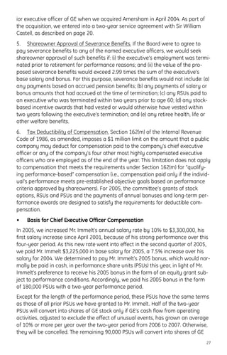 ior executive officer of GE when we acquired Amersham in April 2004. As part of
the acquisition, we entered into a two-year service agreement with Sir William
Castell, as described on page 20.
5. Shareowner Approval of Severance Benefits. If the Board were to agree to
pay severance benefits to any of the named executive officers, we would seek
shareowner approval of such benefits if: (i) the executive’s employment was termi-
nated prior to retirement for performance reasons; and (ii) the value of the pro-
posed severance benefits would exceed 2.99 times the sum of the executive’s
base salary and bonus. For this purpose, severance benefits would not include: (a)
any payments based on accrued pension benefits; (b) any payments of salary or
bonus amounts that had accrued at the time of termination; (c) any RSUs paid to
an executive who was terminated within two years prior to age 60; (d) any stock-
based incentive awards that had vested or would otherwise have vested within
two years following the executive’s termination; and (e) any retiree health, life or
other welfare benefits.
6. Tax Deductibility of Compensation. Section 162(m) of the Internal Revenue
Code of 1986, as amended, imposes a $1 million limit on the amount that a public
company may deduct for compensation paid to the company’s chief executive
officer or any of the company’s four other most highly compensated executive
officers who are employed as of the end of the year. This limitation does not apply
to compensation that meets the requirements under Section 162(m) for “qualify-
ing performance-based” compensation (i.e., compensation paid only if the individ-
ual’s performance meets pre-established objective goals based on performance
criteria approved by shareowners). For 2005, the committee’s grants of stock
options, RSUs and PSUs and the payments of annual bonuses and long-term per-
formance awards are designed to satisfy the requirements for deductible com-
pensation.
• Basis for Chief Executive Officer Compensation
In 2005, we increased Mr. Immelt’s annual salary rate by 10% to $3,300,000, his
first salary increase since April 2001, because of his strong performance over this
four-year period. As this new rate went into effect in the second quarter of 2005,
we paid Mr. Immelt $3,225,000 in base salary for 2005, a 7.5% increase over his
salary for 2004. We determined to pay Mr. Immelt’s 2005 bonus, which would nor-
mally be paid in cash, in performance share units (PSUs) this year, in light of Mr.
Immelt’s preference to receive his 2005 bonus in the form of an equity grant sub-
ject to performance conditions. Accordingly, we paid his 2005 bonus in the form
of 180,000 PSUs with a two-year performance period.
Except for the length of the performance period, these PSUs have the same terms
as those of all prior PSUs we have granted to Mr. Immelt. Half of the two-year
PSUs will convert into shares of GE stock only if GE’s cash flow from operating
activities, adjusted to exclude the effect of unusual events, has grown an average
of 10% or more per year over the two-year period from 2006 to 2007. Otherwise,
they will be cancelled. The remaining 90,000 PSUs will convert into shares of GE
27
 