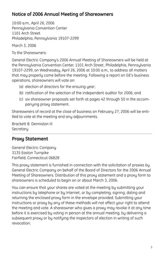 Notice of 2006 Annual Meeting of Shareowners
10:00 a.m., April 26, 2006
Pennsylvania Convention Center
1101 Arch Street
Philadelphia, Pennsylvania 19107-2299
March 3, 2006
To the Shareowners:
General Electric Company’s 2006 Annual Meeting of Shareowners will be held at
the Pennsylvania Convention Center, 1101 Arch Street, Philadelphia, Pennsylvania
19107-2299, on Wednesday, April 26, 2006 at 10:00 a.m., to address all matters
that may properly come before the meeting. Following a report on GE’s business
operations, shareowners will vote on:
(a) election of directors for the ensuing year;
(b) ratification of the selection of the independent auditor for 2006; and
(c) six shareowner proposals set forth at pages 42 through 50 in the accom-
panying proxy statement.
Shareowners of record at the close of business on February 27, 2006 will be enti-
tled to vote at the meeting and any adjournments.
Brackett B. Denniston III
Secretary
Proxy Statement
General Electric Company
3135 Easton Turnpike
Fairfield, Connecticut 06828
This proxy statement is furnished in connection with the solicitation of proxies by
General Electric Company on behalf of the Board of Directors for the 2006 Annual
Meeting of Shareowners. Distribution of this proxy statement and a proxy form to
shareowners is scheduled to begin on or about March 3, 2006.
You can ensure that your shares are voted at the meeting by submitting your
instructions by telephone or by Internet, or by completing, signing, dating and
returning the enclosed proxy form in the envelope provided. Submitting your
instructions or proxy by any of these methods will not affect your right to attend
the meeting and vote. A shareowner who gives a proxy may revoke it at any time
before it is exercised by voting in person at the annual meeting, by delivering a
subsequent proxy or by notifying the inspectors of election in writing of such
revocation.
5
 