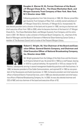 Douglas A. Warner III, 55, Former Chairman of the Board,
                        J.P. Morgan Chase & Co., The Chase Manhattan Bank, and
                        Morgan Guaranty Trust Company of New York. New York,
                        N.Y. Director since 1992.

                         Following graduation from Yale University in 1968, Mr. Warner joined Mor-
                         gan Guaranty Trust Company of New York, a wholly owned subsidiary of
                         J.P. Morgan Chase & Co. (formerly J.P. Morgan & Co. Incorporated). He
was elected president and a director of the bank and its parent in 1990, serving as chairman and
chief executive officer from 1995 to 2000, when he became chairman of the board of J.P. Morgan
Chase & Co., The Chase Manhattan Bank, and Morgan Guaranty Trust Company until his retire-
ment in 2001. Mr. Warner is also a director of Anheuser-Busch Companies, Inc., chairman of the
Board of Managers and the Board of Overseers of Memorial Sloan-Kettering Cancer Center, a
member of The Business Council and a trustee of the Pierpont Morgan Library.

                        Robert C. Wright, 58, Vice Chairman of the Board and Exec-
                        utive Officer, General Electric Company, and Chairman and
                        Chief Executive Officer of National Broadcasting Company,
                        Inc. Director since 2000.

                         Mr. Wright graduated from the College of the Holy Cross and the Universi-
                         ty of Virginia School of Law. He joined GE in 1969 as a staff lawyer, leaving
                         in 1970 for a judicial clerkship. He rejoined GE in 1973 as a lawyer for GE
 Plastics, subsequently serving in several management leadership positions with that business. In
 1980, he became president of Cox Cable Communications, and rejoined GE in 1983 as vice presi-
 dent of the Housewares and Audio businesses. In 1984, he became president and chief executive
 officer of General Electric Financial Services, and in 1986 was elected president and chief execu-
 tive officer of National Broadcasting Company, Inc. In 2000, he was also elected chairman and
 CEO of NBC and vice chairman of the board and executive officer of GE.




                                                11
 