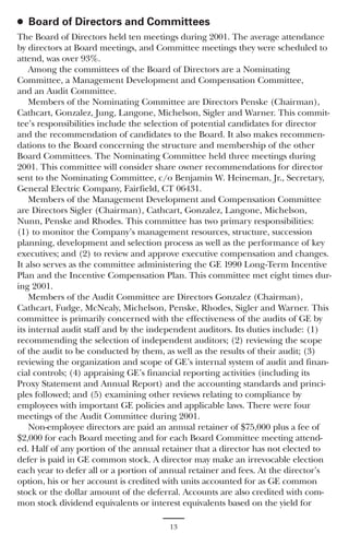 ● Board of Directors and Committees
The Board of Directors held ten meetings during 2001. The average attendance
by directors at Board meetings, and Committee meetings they were scheduled to
attend, was over 93%.
    Among the committees of the Board of Directors are a Nominating
Committee, a Management Development and Compensation Committee,
and an Audit Committee.
    Members of the Nominating Committee are Directors Penske (Chairman),
Cathcart, Gonzalez, Jung, Langone, Michelson, Sigler and Warner. This commit-
tee’s responsibilities include the selection of potential candidates for director
and the recommendation of candidates to the Board. It also makes recommen-
dations to the Board concerning the structure and membership of the other
Board Committees. The Nominating Committee held three meetings during
2001. This committee will consider share owner recommendations for director
sent to the Nominating Committee, c/o Benjamin W. Heineman, Jr., Secretary,
General Electric Company, Fairfield, CT 06431.
    Members of the Management Development and Compensation Committee
are Directors Sigler (Chairman), Cathcart, Gonzalez, Langone, Michelson,
Nunn, Penske and Rhodes. This committee has two primary responsibilities:
(1) to monitor the Company’s management resources, structure, succession
planning, development and selection process as well as the performance of key
executives; and (2) to review and approve executive compensation and changes.
It also serves as the committee administering the GE 1990 Long-Term Incentive
Plan and the Incentive Compensation Plan. This committee met eight times dur-
ing 2001.
    Members of the Audit Committee are Directors Gonzalez (Chairman),
Cathcart, Fudge, McNealy, Michelson, Penske, Rhodes, Sigler and Warner. This
committee is primarily concerned with the effectiveness of the audits of GE by
its internal audit staff and by the independent auditors. Its duties include: (1)
recommending the selection of independent auditors; (2) reviewing the scope
of the audit to be conducted by them, as well as the results of their audit; (3)
reviewing the organization and scope of GE’s internal system of audit and finan-
cial controls; (4) appraising GE’s financial reporting activities (including its
Proxy Statement and Annual Report) and the accounting standards and princi-
ples followed; and (5) examining other reviews relating to compliance by
employees with important GE policies and applicable laws. There were four
meetings of the Audit Committee during 2001.
    Non-employee directors are paid an annual retainer of $75,000 plus a fee of
$2,000 for each Board meeting and for each Board Committee meeting attend-
ed. Half of any portion of the annual retainer that a director has not elected to
defer is paid in GE common stock. A director may make an irrevocable election
each year to defer all or a portion of annual retainer and fees. At the director’s
option, his or her account is credited with units accounted for as GE common
stock or the dollar amount of the deferral. Accounts are also credited with com-
mon stock dividend equivalents or interest equivalents based on the yield for

                                       13
 