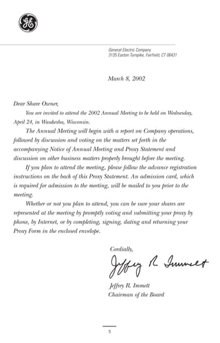 g
                                         General Electric Company
                                         3135 Easton Turnpike, Fairfield, CT 06431




                                         March 8, 2002



Dear Share Owner,
     You are invited to attend the 2002 Annual Meeting to be held on Wednesday,
April 24, in Waukesha, Wisconsin.
      The Annual Meeting will begin with a report on Company operations,
followed by discussion and voting on the matters set forth in the
accompanying Notice of Annual Meeting and Proxy Statement and
discussion on other business matters properly brought before the meeting.
      If you plan to attend the meeting, please follow the advance registration
instructions on the back of this Proxy Statement. An admission card, which
is required for admission to the meeting, will be mailed to you prior to the
meeting.
      Whether or not you plan to attend, you can be sure your shares are
represented at the meeting by promptly voting and submitting your proxy by
phone, by Internet, or by completing, signing, dating and returning your
Proxy Form in the enclosed envelope.

                                          Cordially,




                                         Jeffrey R. Immelt
                                         Chairman of the Board




                                         3
 