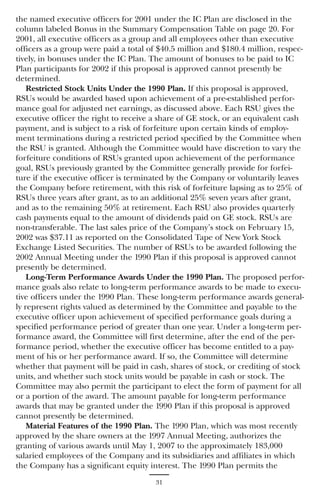 the named executive officers for 2001 under the IC Plan are disclosed in the
column labeled Bonus in the Summary Compensation Table on page 20. For
2001, all executive officers as a group and all employees other than executive
officers as a group were paid a total of $40.5 million and $180.4 million, respec-
tively, in bonuses under the IC Plan. The amount of bonuses to be paid to IC
Plan participants for 2002 if this proposal is approved cannot presently be
determined.
    Restricted Stock Units Under the 1990 Plan. If this proposal is approved,
RSUs would be awarded based upon achievement of a pre-established perfor-
mance goal for adjusted net earnings, as discussed above. Each RSU gives the
executive officer the right to receive a share of GE stock, or an equivalent cash
payment, and is subject to a risk of forfeiture upon certain kinds of employ-
ment terminations during a restricted period specified by the Committee when
the RSU is granted. Although the Committee would have discretion to vary the
forfeiture conditions of RSUs granted upon achievement of the performance
goal, RSUs previously granted by the Committee generally provide for forfei-
ture if the executive officer is terminated by the Company or voluntarily leaves
the Company before retirement, with this risk of forfeiture lapsing as to 25% of
RSUs three years after grant, as to an additional 25% seven years after grant,
and as to the remaining 50% at retirement. Each RSU also provides quarterly
cash payments equal to the amount of dividends paid on GE stock. RSUs are
non-transferable. The last sales price of the Company’s stock on February 15,
2002 was $37.11 as reported on the Consolidated Tape of New York Stock
Exchange Listed Securities. The number of RSUs to be awarded following the
2002 Annual Meeting under the 1990 Plan if this proposal is approved cannot
presently be determined.
    Long-Term Performance Awards Under the 1990 Plan. The proposed perfor-
mance goals also relate to long-term performance awards to be made to execu-
tive officers under the 1990 Plan. These long-term performance awards general-
ly represent rights valued as determined by the Committee and payable to the
executive officer upon achievement of specified performance goals during a
specified performance period of greater than one year. Under a long-term per-
formance award, the Committee will first determine, after the end of the per-
formance period, whether the executive officer has become entitled to a pay-
ment of his or her performance award. If so, the Committee will determine
whether that payment will be paid in cash, shares of stock, or crediting of stock
units, and whether such stock units would be payable in cash or stock. The
Committee may also permit the participant to elect the form of payment for all
or a portion of the award. The amount payable for long-term performance
awards that may be granted under the 1990 Plan if this proposal is approved
cannot presently be determined.
    Material Features of the 1990 Plan. The 1990 Plan, which was most recently
approved by the share owners at the 1997 Annual Meeting, authorizes the
granting of various awards until May 1, 2007 to the approximately 183,000
salaried employees of the Company and its subsidiaries and affiliates in which
the Company has a significant equity interest. The 1990 Plan permits the
                                       31
 