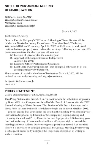 NOTICE OF 2002 ANNUAL MEETING
OF SHARE OWNERS

10:00 a.m., April 24, 2002
Waukesha County Expo Center
Northview Road
Waukesha, Wisconsin 53188

                                                         March 8, 2002
To the Share Owners:
General Electric Company’s 2002 Annual Meeting of Share Owners will be
held at the Waukesha County Expo Center, Northview Road, Waukesha,
Wisconsin 53188, on Wednesday, April 24, 2002, at 10:00 a.m., to address all
matters that may properly come before the meeting. Following a report on GE’s
business operations, the share owners will vote on:
     (a) Election of Directors for the ensuing year;
     (b) Approval of the appointment of Independent
         Auditors for 2002;
     (c) Executive Officer Performance Goals; and
     (d) Eight share owner proposals set forth at pages 34 through 44 in the
         accompanying Proxy Statement.
Share owners of record at the close of business on March 1, 2002, will be
entitled to vote at the meeting and any adjournments.
Benjamin W. Heineman, Jr.
Secretary


PROXY STATEMENT
General Electric Company, Fairfield, Connecticut 06431

This Proxy Statement is furnished in connection with the solicitation of proxies
by General Electric Company on behalf of the Board of Directors for the 2002
Annual Meeting of Share Owners. Distribution of this Proxy Statement and a
proxy form to share owners is scheduled to begin on or about March 8, 2002.
   You can ensure that your shares are voted at the meeting by submitting your
instructions by phone, by Internet, or by completing, signing, dating and
returning the enclosed Proxy Form in the envelope provided. Submitting your
instructions by any of these methods will not affect your right to attend the
meeting and vote. A share owner who gives a proxy may revoke it at any time
before it is exercised by voting in person at the Annual Meeting, by delivering
a subsequent proxy, or by notifying the Inspectors of Election in writing of
such revocation.


                                           5
 