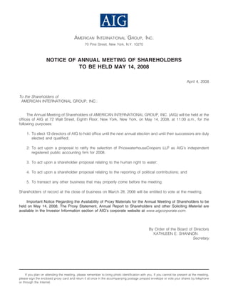 AMERICAN INTERNATIONAL GROUP, INC.
                                                70 Pine Street, New York, N.Y. 10270



                   NOTICE OF ANNUAL MEETING OF SHAREHOLDERS
                             TO BE HELD MAY 14, 2008

                                                                                                                          April 4, 2008



To the Shareholders of
 AMERICAN INTERNATIONAL GROUP, INC.:


     The Annual Meeting of Shareholders of AMERICAN INTERNATIONAL GROUP, INC. (AIG) will be held at the
offices of AIG at 72 Wall Street, Eighth Floor, New York, New York, on May 14, 2008, at 11:00 a.m., for the
following purposes:

     1. To elect 13 directors of AIG to hold office until the next annual election and until their successors are duly
        elected and qualified;

     2. To act upon a proposal to ratify the selection of PricewaterhouseCoopers LLP as AIG’s independent
        registered public accounting firm for 2008;

     3. To act upon a shareholder proposal relating to the human right to water;

     4. To act upon a shareholder proposal relating to the reporting of political contributions; and

     5. To transact any other business that may properly come before the meeting.

Shareholders of record at the close of business on March 28, 2008 will be entitled to vote at the meeting.

     Important Notice Regarding the Availability of Proxy Materials for the Annual Meeting of Shareholders to be
held on May 14, 2008. The Proxy Statement, Annual Report to Shareholders and other Soliciting Material are
available in the Investor Information section of AIG’s corporate website at www.aigcorporate.com.



                                                                                               By Order of the Board of Directors
                                                                                                 KATHLEEN E. SHANNON
                                                                                                                       Secretary




     If you plan on attending the meeting, please remember to bring photo identification with you. If you cannot be present at the meeting,
please sign the enclosed proxy card and return it at once in the accompanying postage prepaid envelope or vote your shares by telephone
or through the Internet.
 