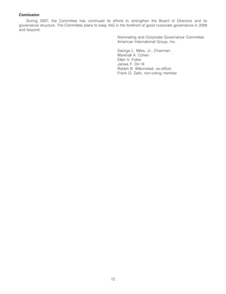 Conclusion
    During 2007, the Committee has continued its efforts to strengthen the Board of Directors and its
governance structure. The Committee plans to keep AIG in the forefront of good corporate governance in 2008
and beyond.
                                                         Nominating and Corporate Governance Committee
                                                         American International Group, Inc.

                                                         George L. Miles, Jr., Chairman
                                                         Marshall A. Cohen
                                                         Ellen V. Futter
                                                         James F. Orr III
                                                         Robert B. Willumstad, ex-officio
                                                         Frank G. Zarb, non-voting member




                                                    12
 