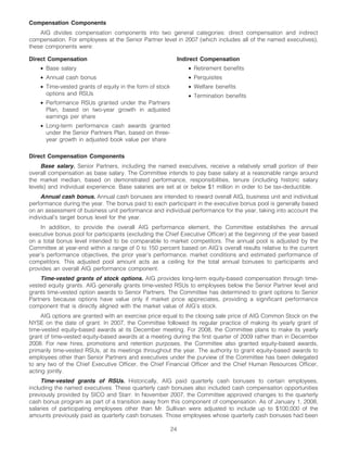 Compensation Components
    AIG divides compensation components into two general categories: direct compensation and indirect
compensation. For employees at the Senior Partner level in 2007 (which includes all of the named executives),
these components were:

Direct Compensation                                            Indirect Compensation
    • Base salary                                                 • Retirement benefits
    • Annual cash bonus                                           • Perquisites
    • Time-vested grants of equity in the form of stock           • Welfare benefits
      options and RSUs                                            • Termination benefits
    • Performance RSUs granted under the Partners
      Plan, based on two-year growth in adjusted
      earnings per share
    • Long-term performance cash awards granted
      under the Senior Partners Plan, based on three-
      year growth in adjusted book value per share

Direct Compensation Components
     Base salary. Senior Partners, including the named executives, receive a relatively small portion of their
overall compensation as base salary. The Committee intends to pay base salary at a reasonable range around
the market median, based on demonstrated performance, responsibilities, tenure (including historic salary
levels) and individual experience. Base salaries are set at or below $1 million in order to be tax-deductible.
     Annual cash bonus. Annual cash bonuses are intended to reward overall AIG, business unit and individual
performance during the year. The bonus paid to each participant in the executive bonus pool is generally based
on an assessment of business unit performance and individual performance for the year, taking into account the
individual’s target bonus level for the year.
    In addition, to provide the overall AIG performance element, the Committee establishes the annual
executive bonus pool for participants (excluding the Chief Executive Officer) at the beginning of the year based
on a total bonus level intended to be comparable to market competitors. The annual pool is adjusted by the
Committee at year-end within a range of 0 to 150 percent based on AIG’s overall results relative to the current
year’s performance objectives, the prior year’s performance, market conditions and estimated performance of
competitors. This adjusted pool amount acts as a ceiling for the total annual bonuses to participants and
provides an overall AIG performance component.
    Time-vested grants of stock options. AIG provides long-term equity-based compensation through time-
vested equity grants. AIG generally grants time-vested RSUs to employees below the Senior Partner level and
grants time-vested option awards to Senior Partners. The Committee has determined to grant options to Senior
Partners because options have value only if market price appreciates, providing a significant performance
component that is directly aligned with the market value of AIG’s stock.
     AIG options are granted with an exercise price equal to the closing sale price of AIG Common Stock on the
NYSE on the date of grant. In 2007, the Committee followed its regular practice of making its yearly grant of
time-vested equity-based awards at its December meeting. For 2008, the Committee plans to make its yearly
grant of time-vested equity-based awards at a meeting during the first quarter of 2009 rather than in December
2008. For new hires, promotions and retention purposes, the Committee also granted equity-based awards,
primarily time-vested RSUs, at its meetings throughout the year. The authority to grant equity-based awards to
employees other than Senior Partners and executives under the purview of the Committee has been delegated
to any two of the Chief Executive Officer, the Chief Financial Officer and the Chief Human Resources Officer,
acting jointly.
     Time-vested grants of RSUs. Historically, AIG paid quarterly cash bonuses to certain employees,
including the named executives. These quarterly cash bonuses also included cash compensation opportunities
previously provided by SICO and Starr. In November 2007, the Committee approved changes to the quarterly
cash bonus program as part of a transition away from this component of compensation. As of January 1, 2008,
salaries of participating employees other than Mr. Sullivan were adjusted to include up to $100,000 of the
amounts previously paid as quarterly cash bonuses. Those employees whose quarterly cash bonuses had been

                                                          24
 