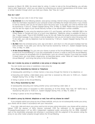 business on March 28, 2008, the record date for voting. In order to vote at the Annual Meeting, you will also
need a valid “legal proxy”, which you can obtain by contacting your account representative at the broker, bank
or similar institution through which you hold your shares. See “How do I vote?”


How do I vote?
    You may cast your vote in one of four ways:
    • By Internet. Go to the following website: www.eproxy.com/aig. Internet voting is available 24 hours a day.
      Enter the information requested on your computer screen and follow the simple instructions. If you choose
      to vote by Internet, then you do not need to return the proxy card. To be valid, your vote by Internet must
      be received by 11:59 a.m., Eastern Daylight Saving Time, on May 13, 2008. Please have your proxy card
      and the last four digits of your Social Security number or tax identification number available.
    • By Telephone. To vote using the telephone (within U.S. and Canada), call toll free 1-800-560-1965 in the
      United States or Canada any time on a touch tone telephone. Telephone voting is available 24 hours a
      day, 7 days a week. There is NO CHARGE to you for the call. Follow the simple instructions provided by
      the recorded message. If you choose to vote by telephone, then you do not need to return the proxy card.
      To be valid, your vote by telephone must be received by 11:59 a.m., Eastern Daylight Saving Time, on
      May 13, 2008.
    • By Mail. Mark the enclosed proxy card, sign and date it, and return it in the pre-paid envelope that has
      been provided. To be valid, your vote by mail must be received by 10:00 a.m., Eastern Daylight Saving
      Time, on May 14, 2008.
    • At the Annual Meeting. You can vote your shares in person at the Annual Meeting (see “What do I need
      to attend the Annual Meeting?”). If you are a shareholder of record, in order to vote at the Annual Meeting,
      you must present an acceptable form of identification, such as a driver’s license. If you hold your shares
      in street name, you must obtain a legal proxy, as described above, under “What do I need to attend the
      Annual Meeting?”, and bring that proxy to the Annual Meeting.


How can I revoke my proxy or substitute a new proxy or change my vote?
    You can revoke your proxy or substitute a new proxy by:
    For a Proxy Submitted by Internet or Telephone
    • Subsequently submitting in a timely manner a new proxy through the Internet or by telephone; or
    • Executing and mailing a later-dated proxy card that is received by AIG prior to 10:00 a.m., Eastern
      Daylight Saving Time, on May 14, 2008; or
    • Voting in person at the Annual Meeting.
    For a Proxy Submitted by Mail
    • Subsequently executing and mailing another proxy card bearing a later date; or
    • Giving written notice of revocation to AIG’s Secretary at 70 Pine Street, New York, NY 10270 that is
      received by AIG prior to 10:00 a.m., Eastern Daylight Saving Time, on May 14, 2008; or
    • Voting in person at the Annual Meeting.


If I submit a proxy by Internet, telephone or mail, how will my shares be voted?
    If you properly submit your proxy by one of these methods, and you do not subsequently revoke your proxy,
your shares will be voted in accordance with your instructions.
     If you sign, date and return your proxy card but do not give voting instructions, your shares will be voted as
follows: FOR the election of AIG’s director nominees, FOR the ratification of the appointment of
PricewaterhouseCoopers LLP as AIG’s independent registered public accounting firm for 2008, AGAINST
each of the shareholder proposals and otherwise in accordance with the judgment of the persons voting the
proxy on any other matter properly brought before the Annual Meeting.

                                                        4
 