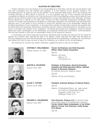 ELECTION OF DIRECTORS
     Thirteen directors are to be elected at the Annual Meeting to hold office until the next annual election and
until their successors are duly elected and qualified. It is the intention of the persons named in the
accompanying form of proxy to vote for the election of the nominees listed below. All of the nominees are
currently members of AIG’s Board of Directors. It is not expected that any of the nominees will become
unavailable for election as a director, but if any should prior to the Annual Meeting, proxies will be voted for such
persons as the persons named in the accompanying form of proxy may determine in their discretion. Directors
will be elected by a majority of the votes cast. Pursuant to AIG’s Corporate Governance Guidelines, each
nominee for director has submitted to the Board an irrevocable resignation from the Board that would become
effective upon (1) the failure of such nominee to receive the required vote at the shareholder meeting and
(2) Board acceptance of such resignation. In the event that a director nominee fails to receive the required vote,
the Nominating and Corporate Governance Committee will then make a recommendation to the Board on the
action to be taken with respect to the resignation. The Board will accept such resignation unless the Board
determines (after consideration of the Nominating and Corporate Governance Committee’s recommendation)
that the best interests of AIG and its shareholders would not be served by doing so.
     In accordance with AIG’s Corporate Governance Guidelines that provides that directors will not stand for
election as a director after reaching the age of 73, Messrs. Cohen and Zarb will retire from the Board of
Directors effective at the time that the directors are elected at the Annual Meeting. In addition, Mr. Hammerman
has notified AIG that he does not wish to stand for re-election as a director at the Annual Meeting.
    The nominees for director and certain information supplied by them to AIG are as follows:


                          STEPHEN F. BOLLENBACH              Former Co-Chairman and Chief Executive
                                                             Officer, Hilton Hotels Corporation
                          Elected January 16, 2008
                                                             Age 65
                                                             Director, KB Home
                                                                       Macy’s, Inc.
                                                                       Time Warner Inc.


                          MARTIN S. FELDSTEIN                Professor of Economics, Harvard University;
                                                             President and Chief Executive Officer, National
                          Director since 1987
                                                             Bureau of Economic Research
                                                             (a nonprofit economic research center)
                                                             Age 68
                                                             Director, Eli Lilly and Company



                          ELLEN V. FUTTER                    President, American Museum of Natural History
                          Director since 1999                Age 58
                                                             Director, Consolidated Edison, Inc. (also serves
                                                                       as Trustee of Consolidated Edison
                                                                       Company of New York, Inc.)
                                                                       JPMorgan Chase & Co.


                                                             Vice Chairman, Perseus LLC (a merchant bank
                          RICHARD C. HOLBROOKE
                                                             and private equity fund management company);
                          Director since 2001
                                                             Former United States Ambassador to the United
                                                             Nations; Former Vice Chairman, Credit Suisse
                                                             First Boston
                                                             Age 66




                                                         7
 