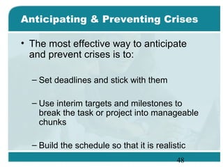 48
Anticipating & Preventing Crises
• The most effective way to anticipate
and prevent crises is to:
– Set deadlines and stick with them
– Use interim targets and milestones to
break the task or project into manageable
chunks
– Build the schedule so that it is realistic
 