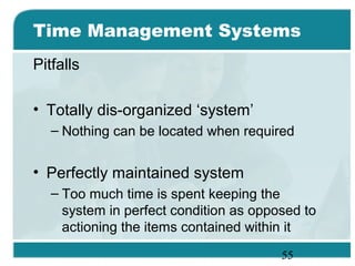 55
Time Management Systems
Pitfalls
• Totally dis-organized ‘system’
– Nothing can be located when required
• Perfectly maintained system
– Too much time is spent keeping the
system in perfect condition as opposed to
actioning the items contained within it
 