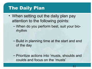 61
The Daily Plan
• When setting out the daily plan pay
attention to the following points:
– When do you perform best, suit your bio-
rhythm
– Build in planning time at the start and end
of the day
– Prioritize actions into ‘musts, shoulds and
coulds and focus on the ‘musts’
 