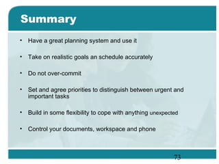 73
Summary
• Have a great planning system and use it
• Take on realistic goals an schedule accurately
• Do not over-commit
• Set and agree priorities to distinguish between urgent and
important tasks
• Build in some flexibility to cope with anything unexpected
• Control your documents, workspace and phone
 