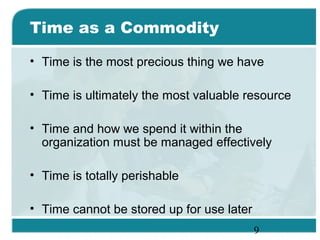 9
Time as a Commodity
• Time is the most precious thing we have
• Time is ultimately the most valuable resource
• Time and how we spend it within the
organization must be managed effectively
• Time is totally perishable
• Time cannot be stored up for use later
 