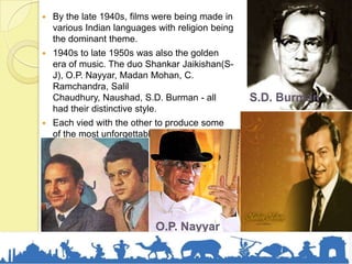  By the late 1940s, films were being made in
various Indian languages with religion being
the dominant theme.
 1940s to late 1950s was also the golden
era of music. The duo Shankar Jaikishan(S-
J), O.P. Nayyar, Madan Mohan, C.
Ramchandra, Salil
Chaudhury, Naushad, S.D. Burman - all
had their distinctive style.
 Each vied with the other to produce some
of the most unforgettable melodies India
has ever known.
S-J
O.P. Nayyar
S.D. Burman
 