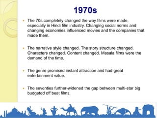 1970s
 The 70s completely changed the way films were made,
especially in Hindi film industry. Changing social norms and
changing economies influenced movies and the companies that
made them.
 The narrative style changed. The story structure changed.
Characters changed. Content changed. Masala films were the
demand of the time.
 The genre promised instant attraction and had great
entertainment value.
 The seventies further-widened the gap between multi-star big
budgeted off beat films.
 