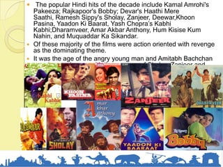  The popular Hindi hits of the decade include Kamal Amrohi's
Pakeeza; Rajkapoor's Bobby; Devar's Haathi Mere
Saathi, Ramesh Sippy's Sholay, Zanjeer, Deewar,Khoon
Pasina, Yaadon Ki Baarat, Yash Chopra’s Kabhi
Kabhi;Dharamveer, Amar Akbar Anthony, Hum Kisise Kum
Nahin, and Muquaddar Ka Sikandar.
 Of these majority of the films were action oriented with revenge
as the dominating theme.
 It was the age of the angry young man and Amitabh Bachchan
rose to prominence with the success of Sholay, Zanjeer and
Deewar.
 