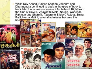  While Dev Anand, Rajesh Khanna, Jitendra and
Dharmendra continued to bask in the glory of back to
back hits, the actresses were not far behind. Right from
the time of Savitri, Vyjayanthi Mala, Nargis, Waheeda
Rahman and Sharmila Tagore to Sridevi, Rekha, Smita
Patil, Hema Malini, several actresses became the
heartthrobs of India.
 