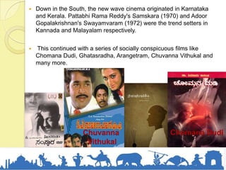  Down in the South, the new wave cinema originated in Karnataka
and Kerala. Pattabhi Rama Reddy's Samskara (1970) and Adoor
Gopalakrishnan's Swayamvaram (1972) were the trend setters in
Kannada and Malayalam respectively.
 This continued with a series of socially conspicuous films like
Chomana Dudi, Ghatasradha, Arangetram, Chuvanna Vithukal and
many more.
Chomana DudiChuvanna
Vithukal
 