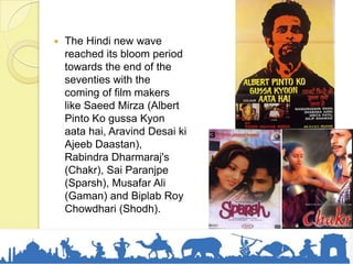  The Hindi new wave
reached its bloom period
towards the end of the
seventies with the
coming of film makers
like Saeed Mirza (Albert
Pinto Ko gussa Kyon
aata hai, Aravind Desai ki
Ajeeb Daastan),
Rabindra Dharmaraj's
(Chakr), Sai Paranjpe
(Sparsh), Musafar Ali
(Gaman) and Biplab Roy
Chowdhari (Shodh).
 